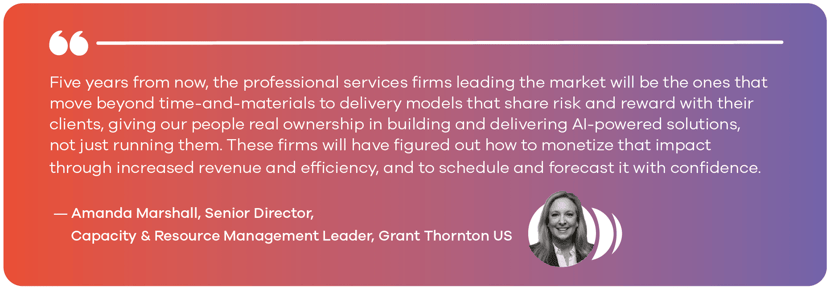 Five years from now, the professional services firms leading the market will be the ones that move beyond time-and-materials to delivery models that share risk and reward with their clients, giving our people real ownership in building and delivering AI-powered solutions, not just running them. These firms will have figured out how to monetize that impact through increased revenue and efficiencty, and to schedule and forecast it with confidence. - Amanda Marshall, Senior Director, Capacity & Resource Management Leader, Grant Thornton US