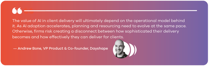 The value of AI in client delivery will ultimately depend on the operational model behind it. As AI adoption accelerates, planning and resourcing need to evolve at the same pace. Otherwise, firms risk creating a disconnect between how sophisticated their delivery becomes and how effectively they can deliver for clients. — Andrew Bone, VP Product & Co-founder, Dayshape