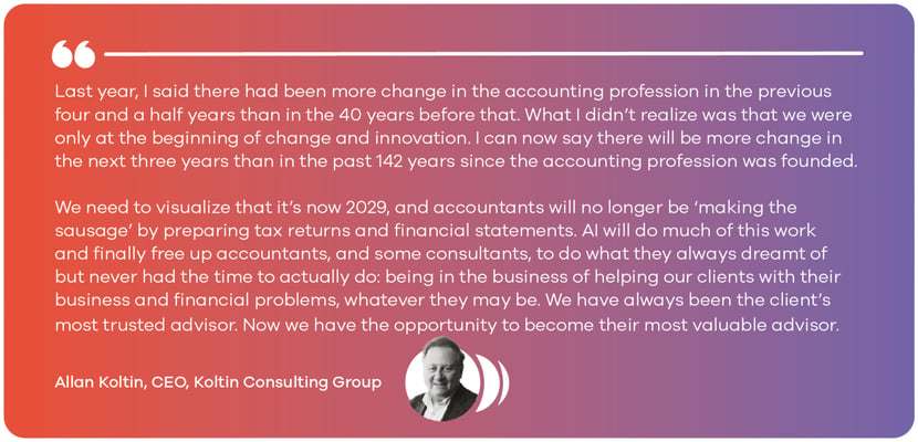 Last year, I said there had been more change in the accounting profession in the previous four and a half years than in the 40 years before that. What I didn’t realize was that we were only at the beginning of change and innovation. I can now say there will be more change in the next three years than in the past 142 years since the accounting profession was founded. We need to visualize that it’s now 2029, and accountants will no longer be ‘making the sausage’ by preparing tax returns and financial statements. AI will do much of this work and finally free up accountants, and some consultants, to do what they always dreamt of but never had the time to actually do: being in the business of helping our clients with their business and financial problems, whatever they may be. We have always been the client’s most trusted advisor. Now we have the opportunity to become their most valuable advisor. - Allan Koltin, CEO, Koltin Consulting Group