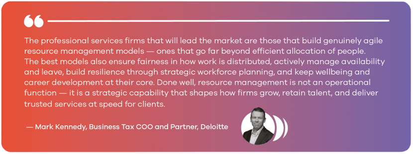 The professional services firms that will lead the market are those that build genuinely agile resource management models — ones that go far beyond efficient allocation of people. The best models also ensure fairness in how work is distributed, actively manage availability and leave, build resilience through strategic workforce planning, and keep wellbeing and career development at their core. Done well, resource management is not an operational function — it is a strategic capability that shapes how firms grow, retain talent, and deliver trusted services at speed for clients. — Mark Kennedy, Business Tax COO and Partner, Deloitte