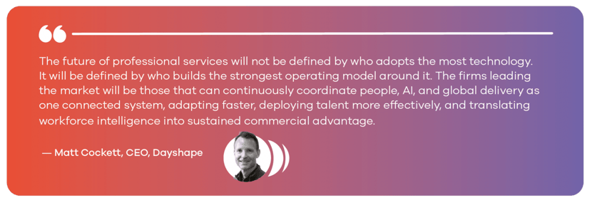 The future of professional services will not be defined by who adopts the most technology. It will be defined by who builds the strongest operating model around it. The firms leading the market will be those that can continuously coordinate people, AI, and global delivery as one connected system, adapting faster, deploying talent more effectively, and translating workforce intelligence into sustained commercial advantage. — Matt Cockett, CEO, Dayshape